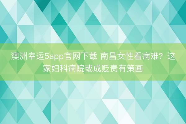 澳洲幸运5app官网下载 南昌女性看病难?这家妇科病院或成贬责有策画