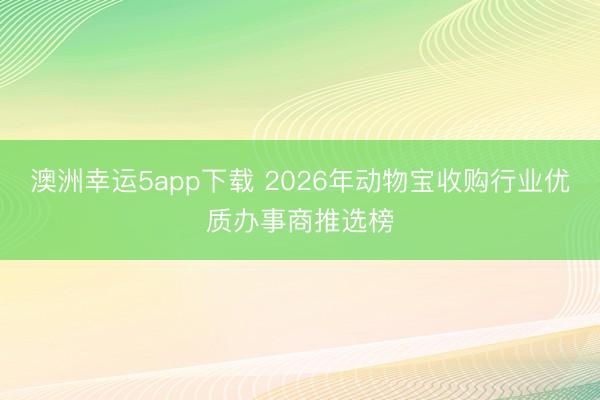 澳洲幸运5app下载 2026年动物宝收购行业优质办事商推选榜