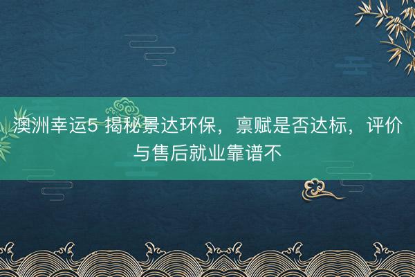 澳洲幸运5 揭秘景达环保，禀赋是否达标，评价与售后就业靠谱不