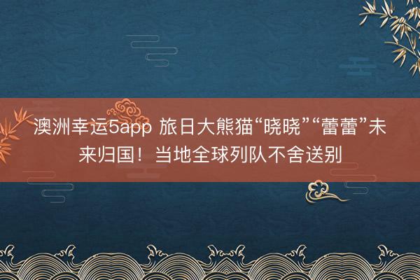 澳洲幸运5app 旅日大熊猫“晓晓”“蕾蕾”未来归国!当地全球列队不舍送别