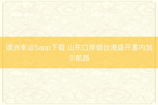 澳洲幸运5app下载 山东口岸烟台港盛开塞内加尔航路