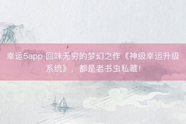 幸运5app 回味无穷的梦幻之作《神级幸运升级系统》，都是老书虫私藏！