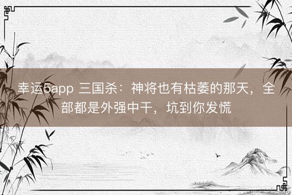 幸运5app 三国杀：神将也有枯萎的那天，全部都是外强中干，坑到你发慌