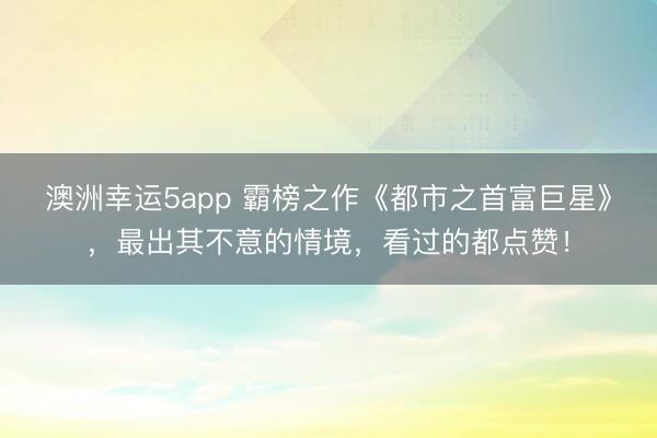 澳洲幸运5app 霸榜之作《都市之首富巨星》，最出其不意的情境，看过的都点赞！