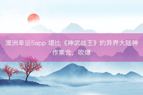 澳洲幸运5app 堪比《神武战王》的异界大陆神作集合，吹爆