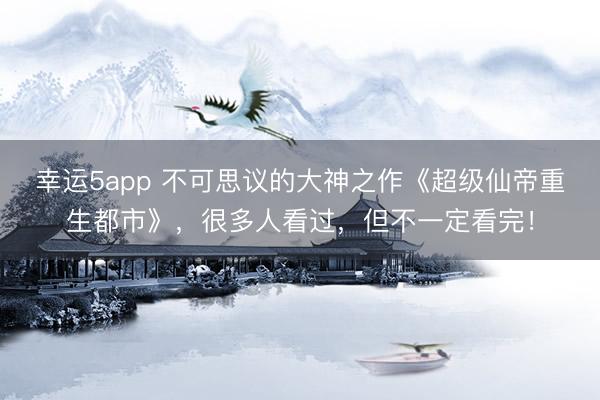 幸运5app 不可思议的大神之作《超级仙帝重生都市》，很多人看过，但不一定看完！