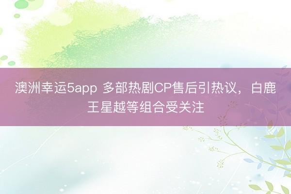 澳洲幸运5app 多部热剧CP售后引热议,白鹿王星越等组合受关注