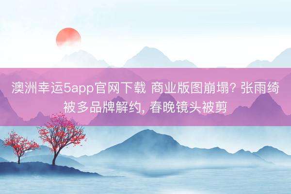 澳洲幸运5app官网下载 商业版图崩塌? 张雨绮被多品牌解约， 春晚镜头被剪