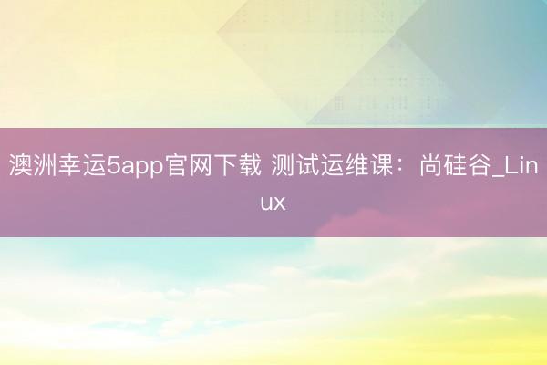 澳洲幸运5app官网下载 测试运维课：尚硅谷_Linux