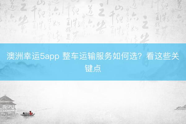 澳洲幸运5app 整车运输服务如何选？看这些关键点