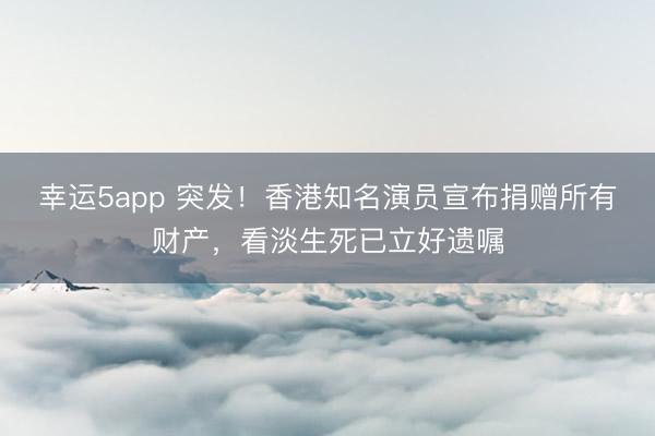幸运5app 突发！香港知名演员宣布捐赠所有财产，看淡生死已立好遗嘱