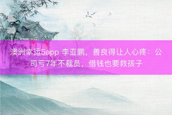 澳洲幸运5app 李亚鹏,善良得让人心疼:公司亏7年不裁员,借钱也要救孩子