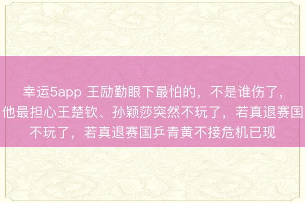 幸运5app 王励勤眼下最怕的，不是谁伤了，也不是小将升得慢，他最担心王楚钦、孙颖莎突然不玩了，若真退赛国乒青黄不接危机已现