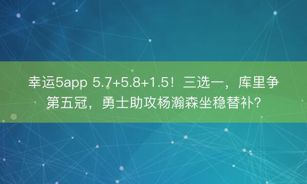 幸运5app 5.7+5.8+1.5！三选一，库里争第五冠，勇士助攻杨瀚森坐稳替补？