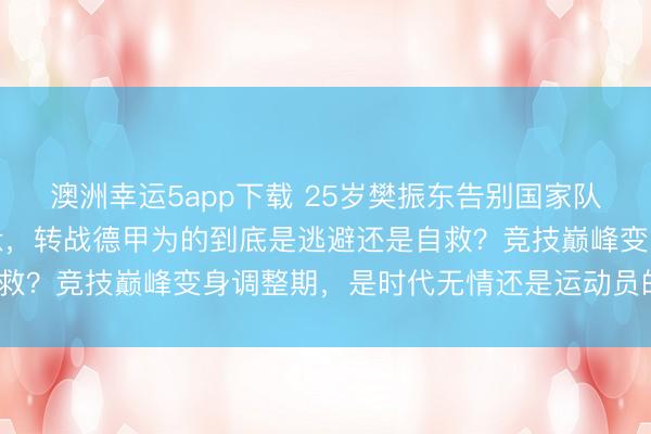 澳洲幸运5app下载 25岁樊振东告别国家队主力，伤病缠身心态疲惫，转战德甲为的到底是逃避还是自救？竞技巅峰变身调整期，是时代无情还是运动员的必修课？