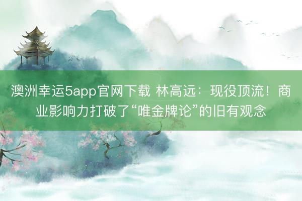 澳洲幸运5app官网下载 林高远：现役顶流！商业影响力打破了“唯金牌论”的旧有观念