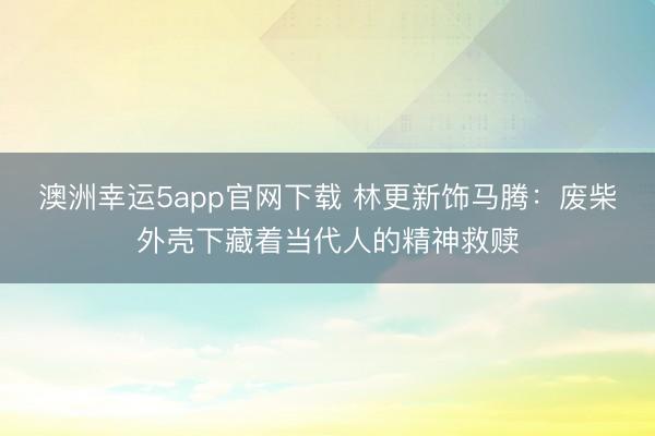 澳洲幸运5app官网下载 林更新饰马腾:废柴外壳下藏着当代人的精神救赎