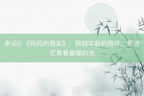 幸运5 《妈妈的朋友》:跨越年龄的陪伴,是迷茫青春最暖的光