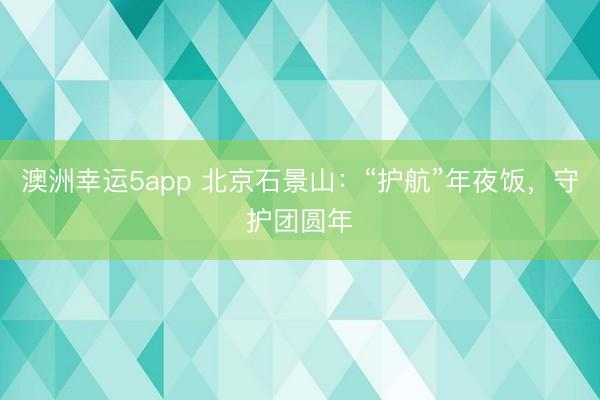 澳洲幸运5app 北京石景山:“护航”年夜饭,守护团圆年