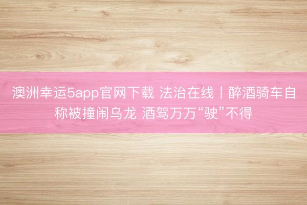 澳洲幸运5app官网下载 法治在线丨醉酒骑车自称被撞闹乌龙 酒驾万万“驶”不得