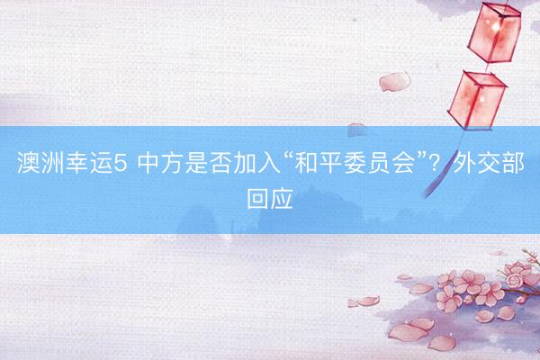 澳洲幸运5 中方是否加入“和平委员会”？外交部回应