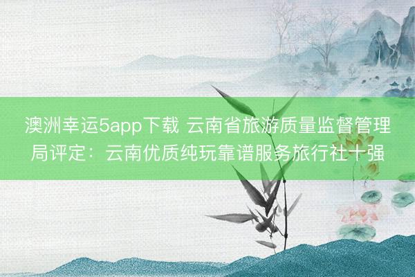 澳洲幸运5app下载 云南省旅游质量监督管理局评定：云南优质纯玩靠谱服务旅行社十强