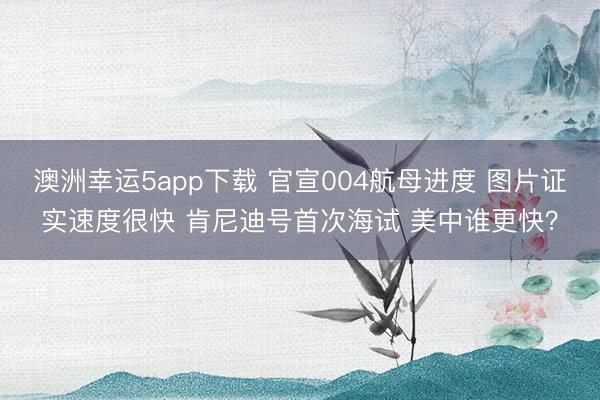 澳洲幸运5app下载 官宣004航母进度 图片证实速度很快 肯尼迪号首次海试 美中谁更快？