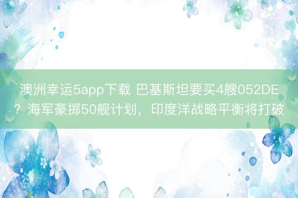 澳洲幸运5app下载 巴基斯坦要买4艘052DE?海军豪掷50舰计划,印度洋战略平衡将打破