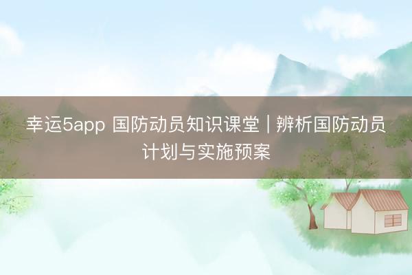 幸运5app 国防动员知识课堂 | 辨析国防动员计划与实施预案
