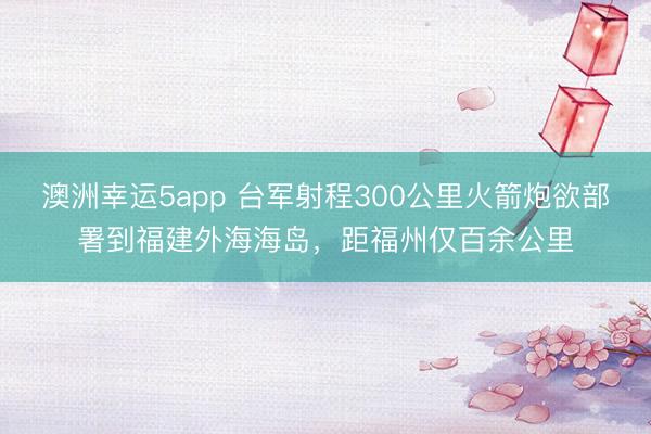 澳洲幸运5app 台军射程300公里火箭炮欲部署到福建外海海岛，距福州仅百余公里