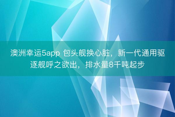 澳洲幸运5app 包头舰换心脏，新一代通用驱逐舰呼之欲出，排水量8千吨起步