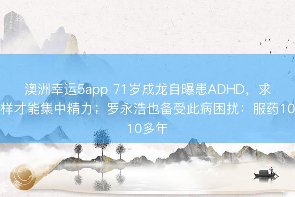 澳洲幸运5app 71岁成龙自曝患ADHD,求问怎样才能集中精力;罗永浩也备受此病困扰:服药10多年