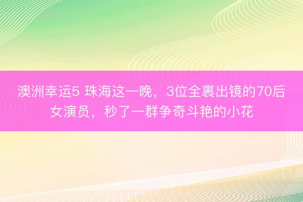 澳洲幸运5 珠海这一晚，3位全裹出镜的70后女演员，秒了一群争奇斗艳的小花