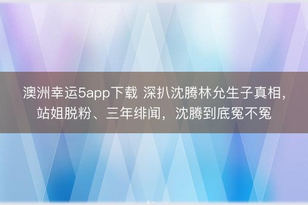 澳洲幸运5app下载 深扒沈腾林允生子真相,站姐脱粉、三年绯闻,沈腾到底冤不冤