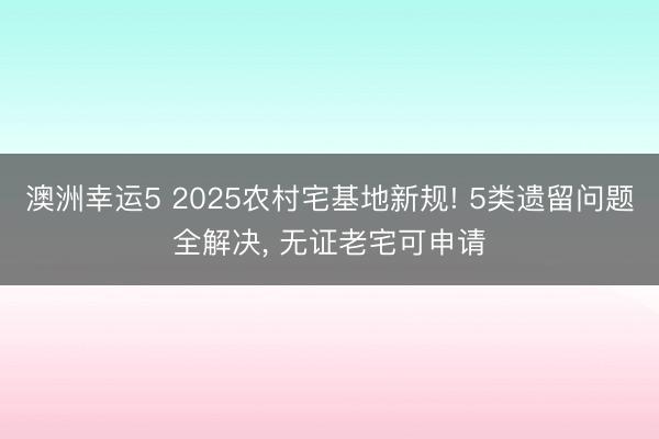 澳洲幸运5 2025农村宅基地新规! 5类遗留问题全解决， 无证老宅可申请