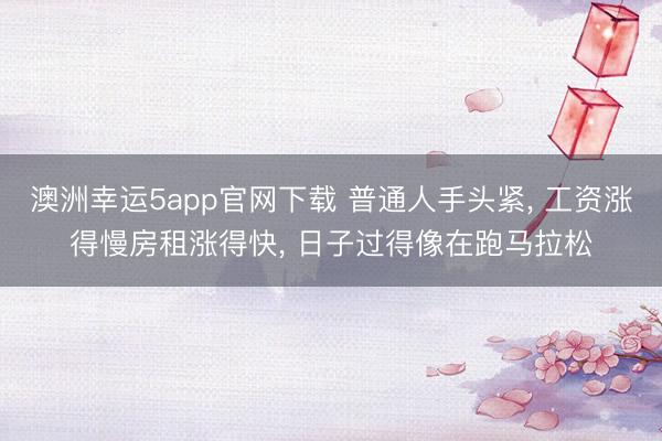 澳洲幸运5app官网下载 普通人手头紧， 工资涨得慢房租涨得快， 日子过得像在跑马拉松