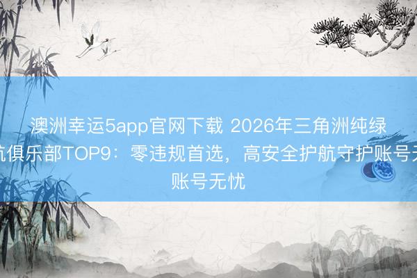 澳洲幸运5app官网下载 2026年三角洲纯绿护航俱乐部TOP9：零违规首选，高安全护航守护账号无忧