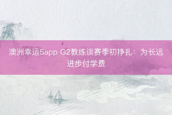 澳洲幸运5app G2教练谈赛季初挣扎：为长远进步付学费