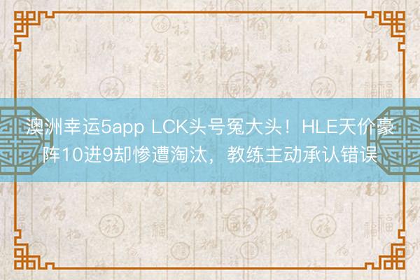 澳洲幸运5app LCK头号冤大头!HLE天价豪阵10进9却惨遭淘汰,教练主动承认错误
