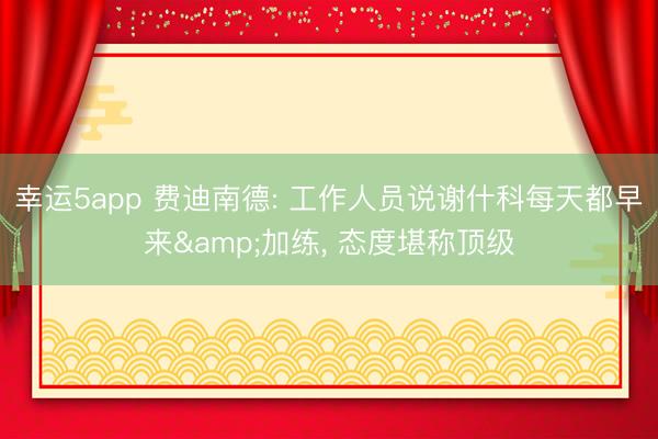 幸运5app 费迪南德: 工作人员说谢什科每天都早来&加练， 态度堪称顶级