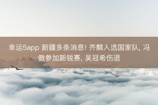 幸运5app 新疆多条消息! 齐麟入选国家队， 冯傲参加新锐赛， 吴冠希伤退