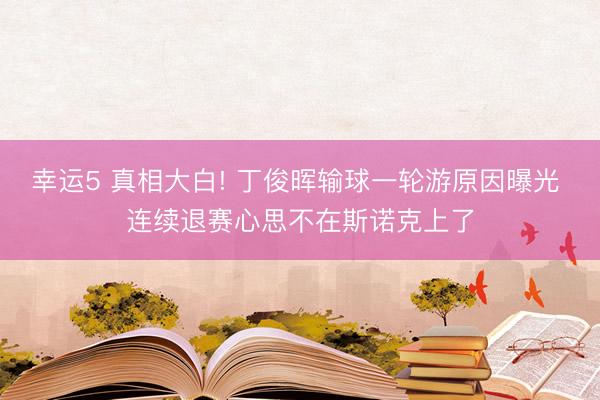 幸运5 真相大白! 丁俊晖输球一轮游原因曝光 连续退赛心思不在斯诺克上了