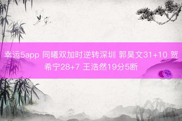 幸运5app 同曦双加时逆转深圳 郭昊文31+10 贺希宁28+7 王浩然19分5断