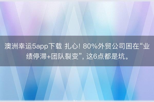 澳洲幸运5app下载 扎心! 80%外贸公司困在“业绩停滞+团队裂变”， 这6点都是坑。