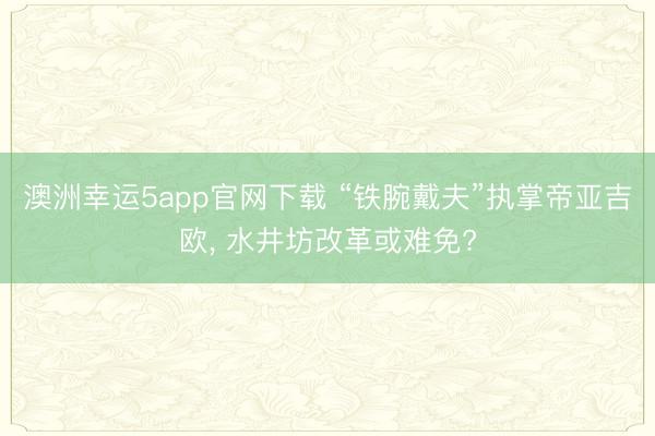 澳洲幸运5app官网下载 “铁腕戴夫”执掌帝亚吉欧， 水井坊改革或难免?