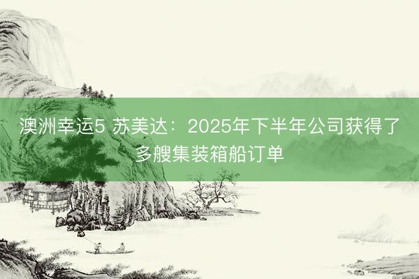 澳洲幸运5 苏美达：2025年下半年公司获得了多艘集装箱船订单