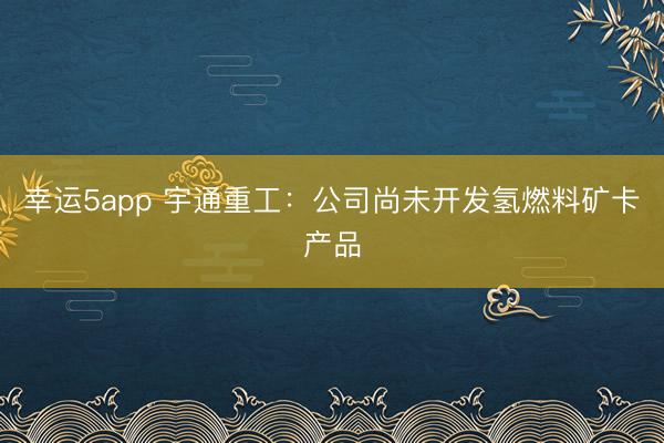 幸运5app 宇通重工：公司尚未开发氢燃料矿卡产品