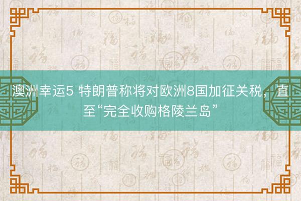 澳洲幸运5 特朗普称将对欧洲8国加征关税，直至“完全收购格陵兰岛”