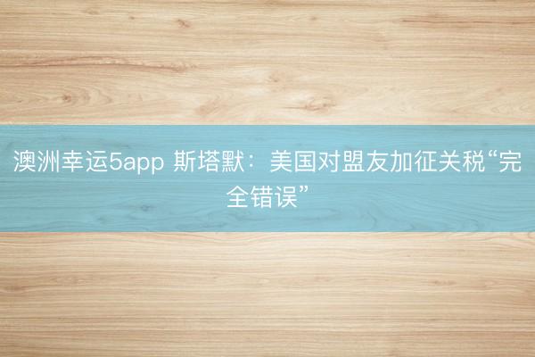 澳洲幸运5app 斯塔默:美国对盟友加征关税“完全错误”