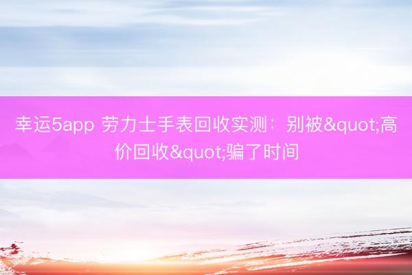 幸运5app 劳力士手表回收实测：别被"高价回收"骗了时间
